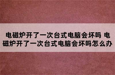 电磁炉开了一次台式电脑会坏吗 电磁炉开了一次台式电脑会坏吗怎么办